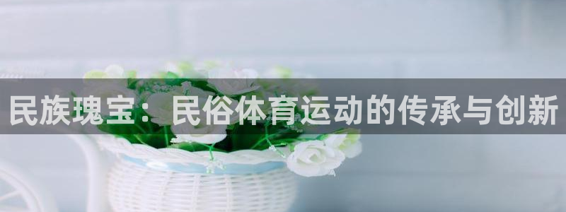 看球体育app最新版：民族瑰宝：民俗体育运动的传承与创新